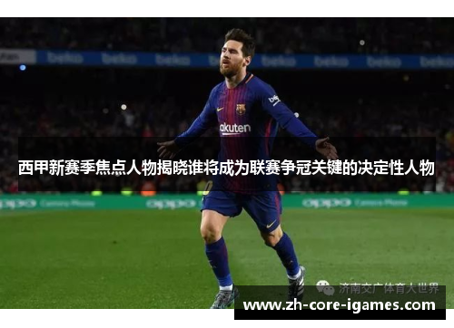 西甲新赛季焦点人物揭晓谁将成为联赛争冠关键的决定性人物 西甲新赛季焦点人物揭晓谁将成为联赛争冠关键的决定性人物