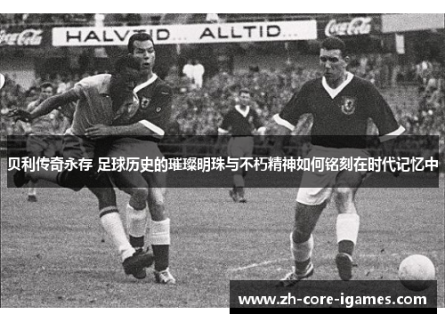 贝利传奇永存 足球历史的璀璨明珠与不朽精神如何铭刻在时代记忆中