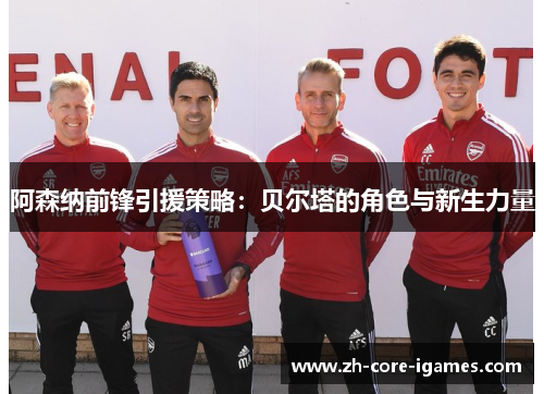 阿森纳前锋引援策略:贝尔塔的角色与新生力量 阿森纳前锋引援策略:贝尔塔的角色与新生力量