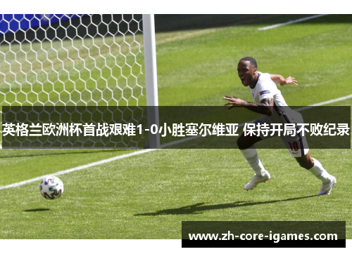 英格兰欧洲杯首战艰难1-0小胜塞尔维亚 保持开局不败纪录